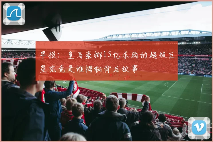 早报：皇马豪掷15亿求购的超级巨星究竟是谁揭秘背后故事