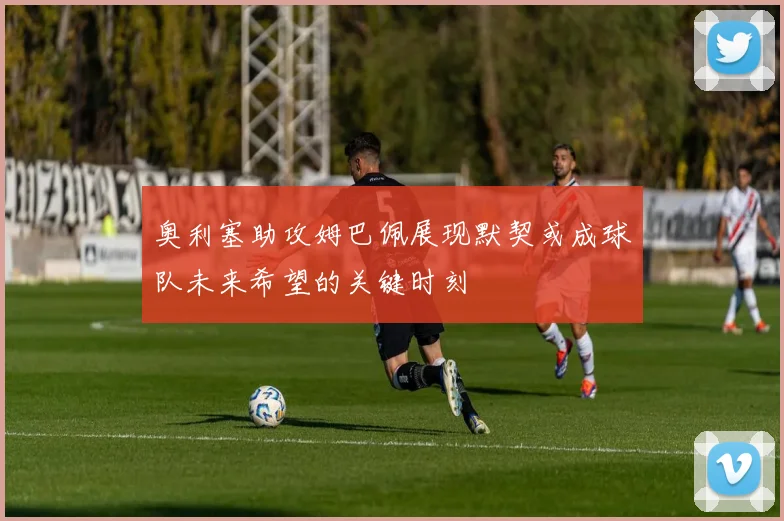 奥利塞助攻姆巴佩展现默契或成球队未来希望的关键时刻
