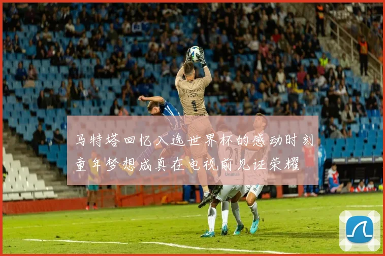 马特塔回忆入选世界杯的感动时刻童年梦想成真在电视前见证荣耀