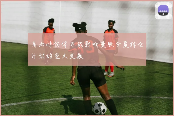 乌加特伤停可能影响曼联今夏转会计划的重大变数