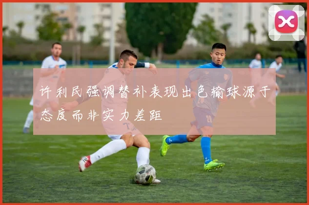 许利民强调替补表现出色输球源于态度而非实力差距