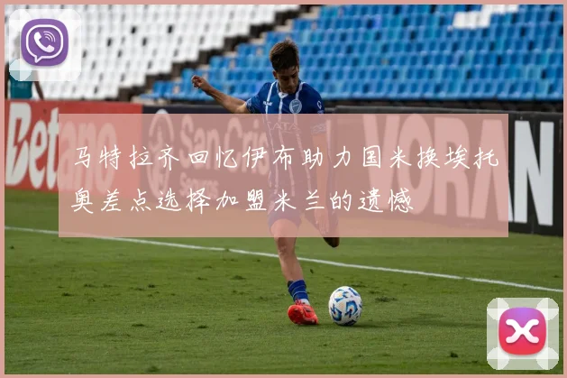 马特拉齐回忆伊布助力国米换埃托奥差点选择加盟米兰的遗憾