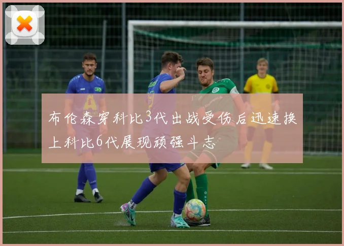 布伦森穿科比3代出战受伤后迅速换上科比6代展现顽强斗志