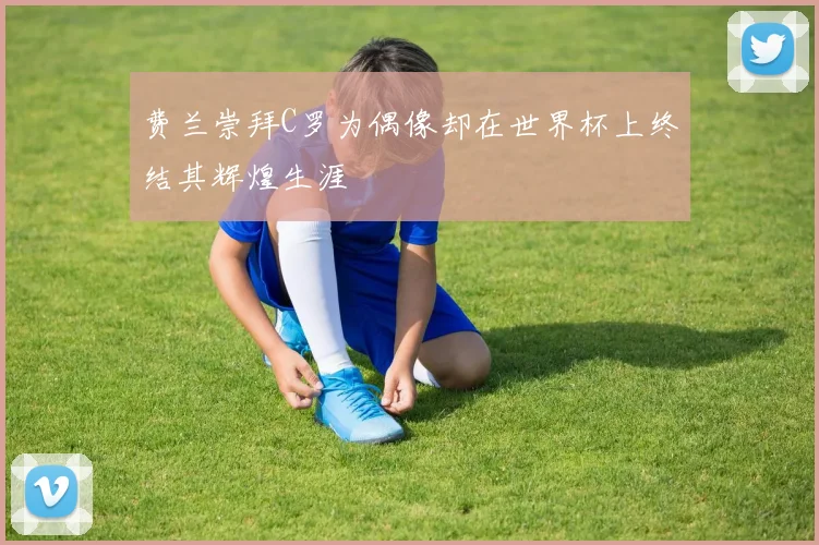 费兰崇拜C罗为偶像却在世界杯上终结其辉煌生涯