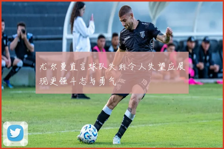 尤尔曼直言球队失利令人失望应展现更强斗志与勇气