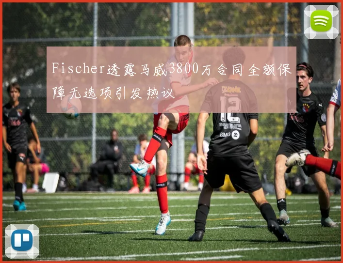 Fischer透露马威3800万合同全额保障无选项引发热议