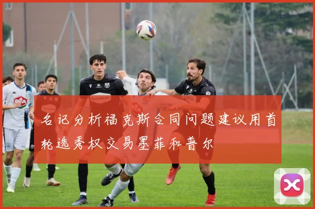 名记分析福克斯合同问题建议用首轮选秀权交易墨菲和普尔