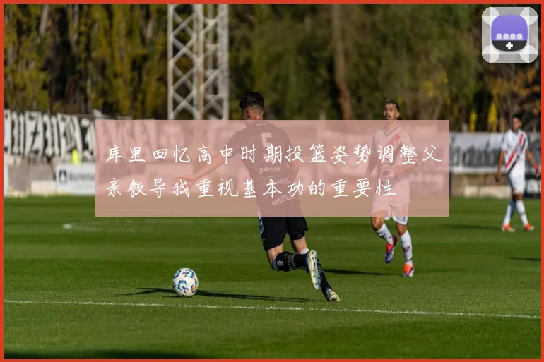 库里回忆高中时期投篮姿势调整父亲教导我重视基本功的重要性