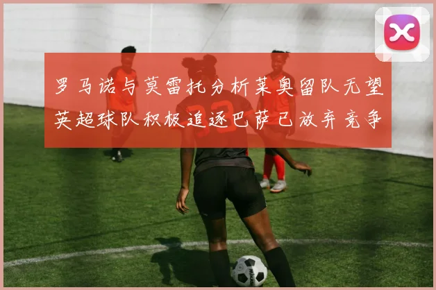 罗马诺与莫雷托分析莱奥留队无望英超球队积极追逐巴萨已放弃竞争