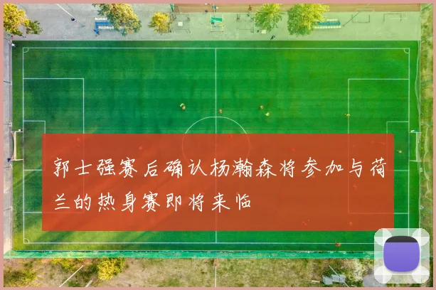 郭士强赛后确认杨瀚森将参加与荷兰的热身赛即将来临