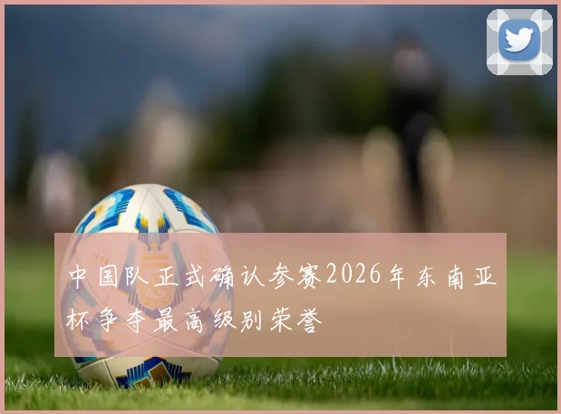 中国队正式确认参赛2026年东南亚杯争夺最高级别荣誉