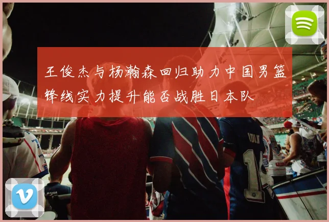 王俊杰与杨瀚森回归助力中国男篮锋线实力提升能否战胜日本队