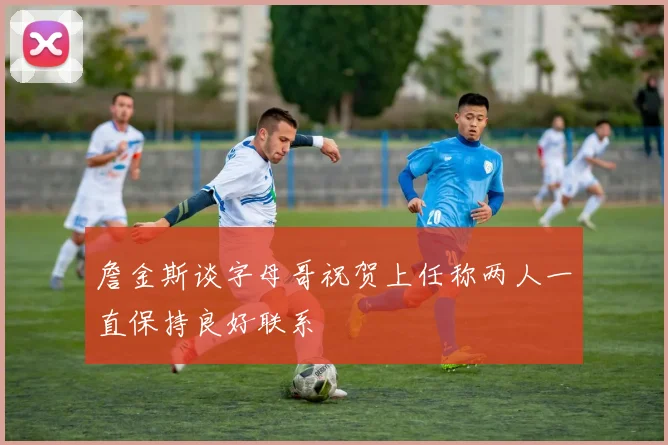 詹金斯谈字母哥祝贺上任称两人一直保持良好联系