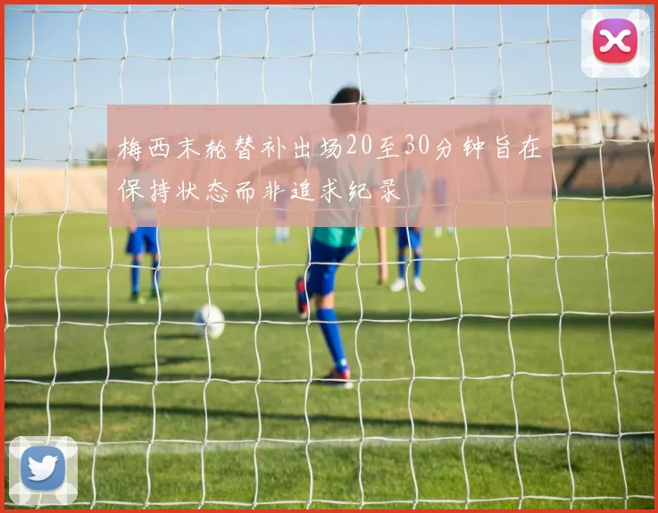 梅西末轮替补出场20至30分钟旨在保持状态而非追求纪录